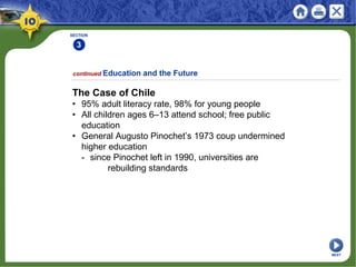 SECTION
3
continued Education and the Future
The Case of Chile
• 95% adult literacy rate, 98% for young people
• All children ages 6–13 attend school; free public
education
• General Augusto Pinochet’s 1973 coup undermined
higher education
- since Pinochet left in 1990, universities are
rebuilding standards
NEXT
 