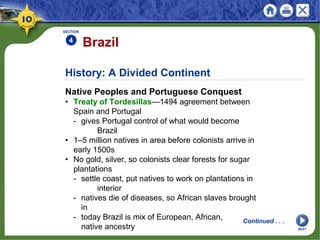 History: A Divided Continent
Native Peoples and Portuguese Conquest
• Treaty of Tordesillas—1494 agreement between
Spain and Portugal
- gives Portugal control of what would become
Brazil
• 1–5 million natives in area before colonists arrive in
early 1500s
• No gold, silver, so colonists clear forests for sugar
plantations
- settle coast, put natives to work on plantations in
interior
- natives die of diseases, so African slaves brought
in
- today Brazil is mix of European, African,
native ancestry
Brazil
SECTION
4
Continued . . .
NEXT
 