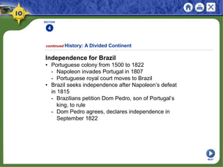 SECTION
4
Independence for Brazil
• Portuguese colony from 1500 to 1822
- Napoleon invades Portugal in 1807
- Portuguese royal court moves to Brazil
• Brazil seeks independence after Napoleon’s defeat
in 1815
- Brazilians petition Dom Pedro, son of Portugal’s
king, to rule
- Dom Pedro agrees, declares independence in
September 1822
continued History: A Divided Continent
NEXT
 