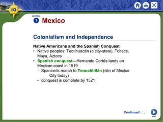 Colonialism and Independence
SECTION
1
Continued . . .
Mexico
Native Americans and the Spanish Conquest
• Native peoples: Teotihuacán (a city-state), Toltecs,
Maya, Aztecs
• Spanish conquest—Hernando Cortés lands on
Mexican coast in 1519
- Spaniards march to Tenochtitlán (site of Mexico
City today)
- conquest is complete by 1521
NEXT
 