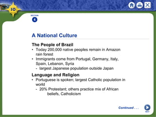 A National Culture
The People of Brazil
• Today 200,000 native peoples remain in Amazon
rain forest
• Immigrants come from Portugal, Germany, Italy,
Spain, Lebanon, Syria
- largest Japanese population outside Japan
SECTION
4
1
Language and Religion
• Portuguese is spoken; largest Catholic population in
world
- 20% Protestant; others practice mix of African
beliefs, Catholicism
NEXT
Continued . . .
 