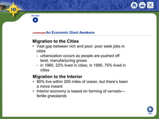SECTION
4
Migration to the Cities
• Vast gap between rich and poor; poor seek jobs in
cities
- urbanization occurs as people are pushed off
land, manufacturing grows
- in 1960, 22% lived in cities; in 1995, 75% lived in
cities
continued An Economic Giant Awakens
Migration to the Interior
• 80% live within 200 miles of ocean, but there’s been
a move inward
• Interior economy is based on farming of cerrado—
fertile grasslands
NEXT
 