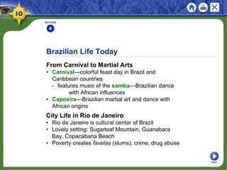 Brazilian Life Today
From Carnival to Martial Arts
• Carnival—colorful feast day in Brazil and
Caribbean countries
- features music of the samba—Brazilian dance
with African influences
• Capoeira—Brazilian martial art and dance with
African origins
SECTION
4
City Life in Rio de Janeiro
• Rio de Janeiro is cultural center of Brazil
• Lovely setting: Sugarloaf Mountain, Guanabara
Bay, Copacabana Beach
• Poverty creates favelas (slums), crime, drug abuse
NEXT
 