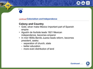 SECTION
1
Colony and Country
• Gold, silver make Mexico important part of Spanish
empire
• Agustín de Iturbide leads 1821 Mexican
independence, becomes emperor
• In mid-1800s Benito Juarez leads reform, becomes
president, seeks:
- separation of church, state
- better education
- more even distribution of land
continued Colonialism and Independence
Continued . . .
NEXT
 