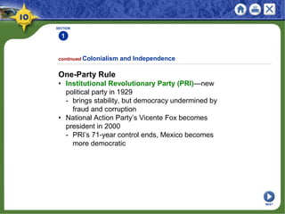 SECTION
1
continued Colonialism and Independence
One-Party Rule
• Institutional Revolutionary Party (PRI)—new
political party in 1929
- brings stability, but democracy undermined by
fraud and corruption
• National Action Party’s Vicente Fox becomes
president in 2000
- PRI’s 71-year control ends, Mexico becomes
more democratic
NEXT
 