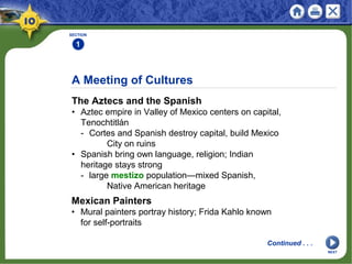 A Meeting of Cultures
The Aztecs and the Spanish
• Aztec empire in Valley of Mexico centers on capital,
Tenochtitlán
- Cortes and Spanish destroy capital, build Mexico
City on ruins
• Spanish bring own language, religion; Indian
heritage stays strong
- large mestizo population—mixed Spanish,
Native American heritage
SECTION
1
Mexican Painters
• Mural painters portray history; Frida Kahlo known
for self-portraits
Continued . . .
NEXT
 