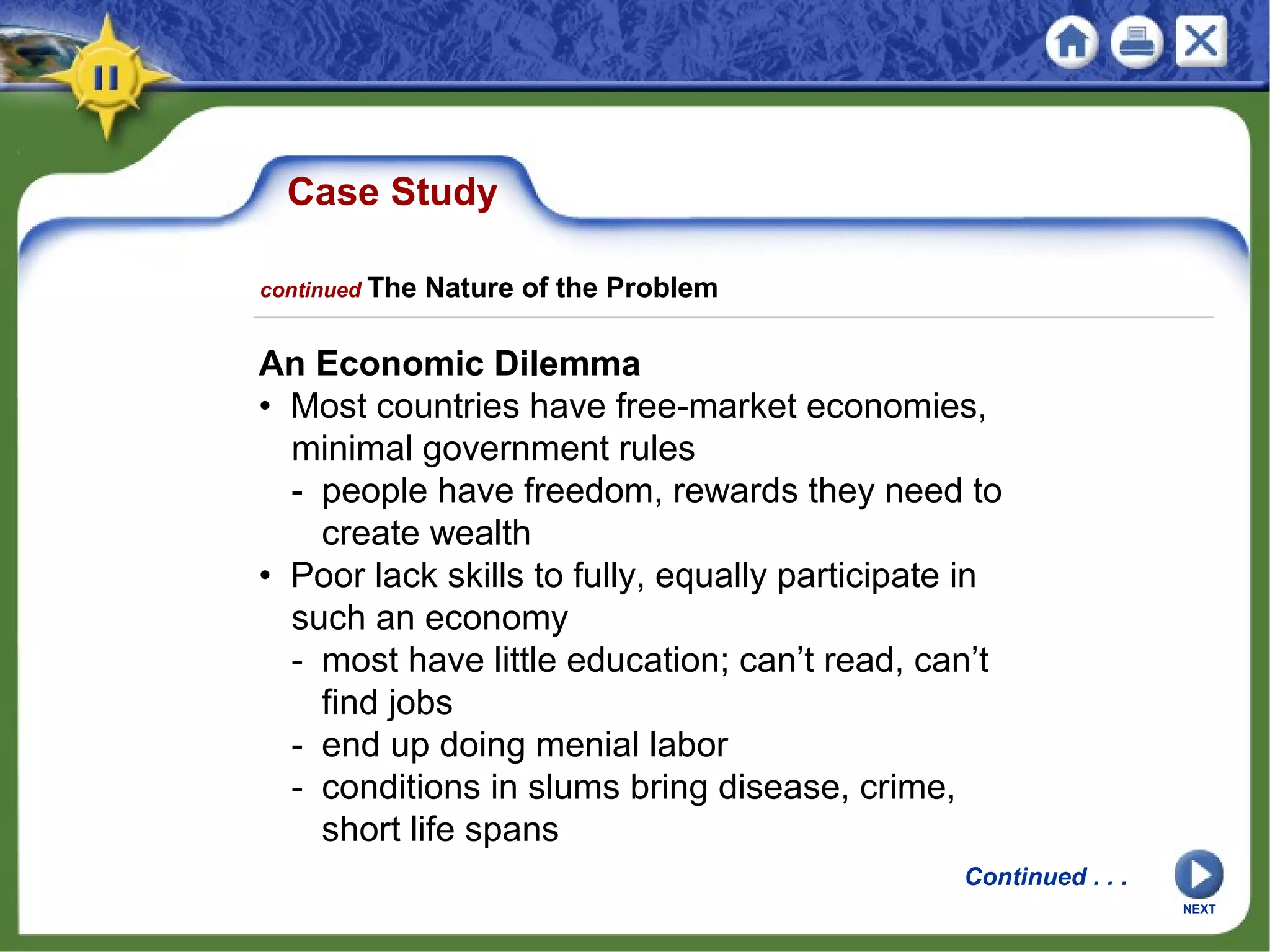Case Study
An Economic Dilemma
• Most countries have free-market economies,
minimal government rules
- people have freedom, rewards they need to
create wealth
• Poor lack skills to fully, equally participate in
such an economy
- most have little education; can’t read, can’t
find jobs
- end up doing menial labor
- conditions in slums bring disease, crime,
short life spans
NEXT
Continued . . .
continued The Nature of the Problem
 