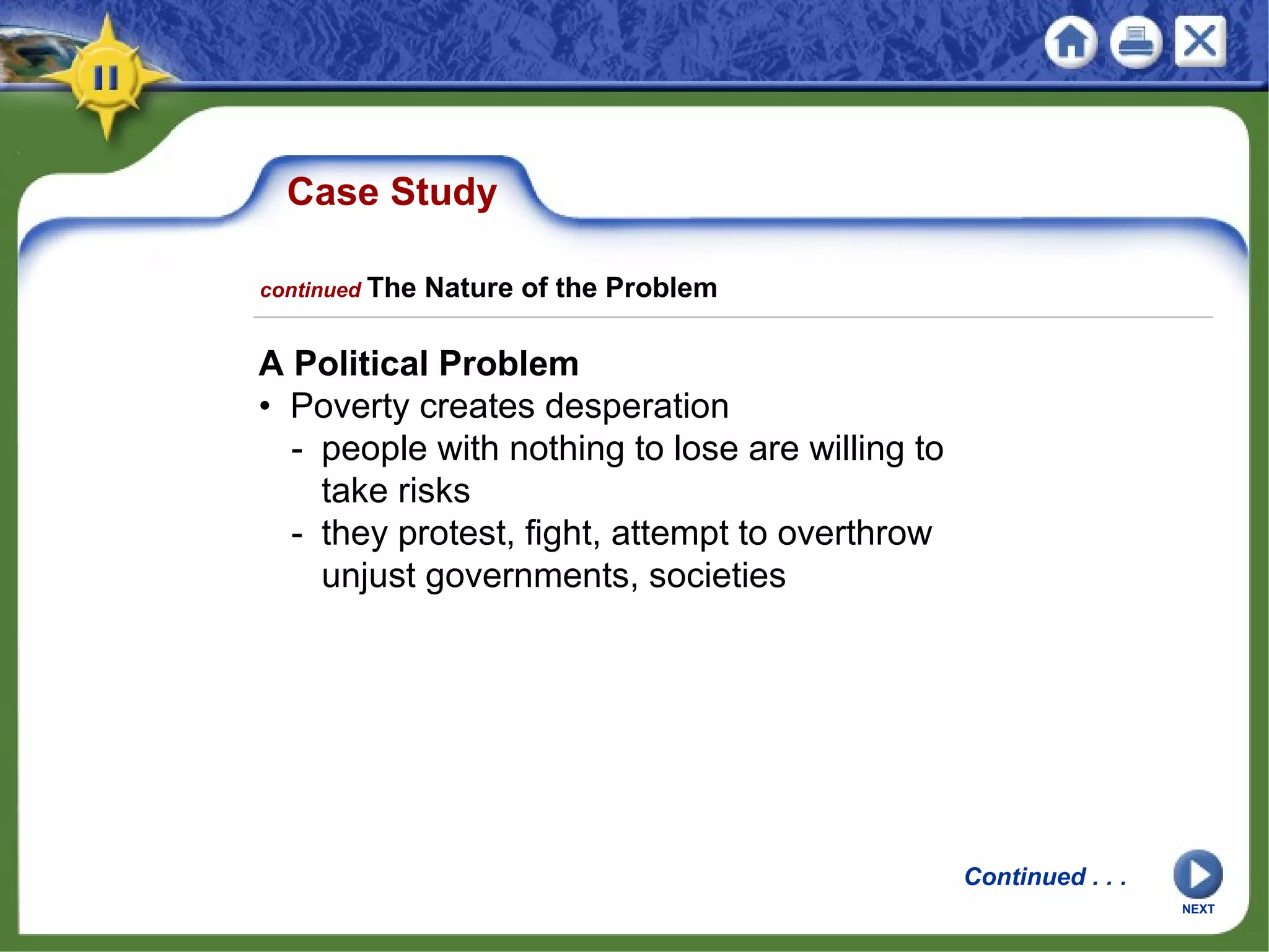 Case Study
A Political Problem
• Poverty creates desperation
- people with nothing to lose are willing to
take risks
- they protest, fight, attempt to overthrow
unjust governments, societies
NEXT
Continued . . .
continued The Nature of the Problem
 