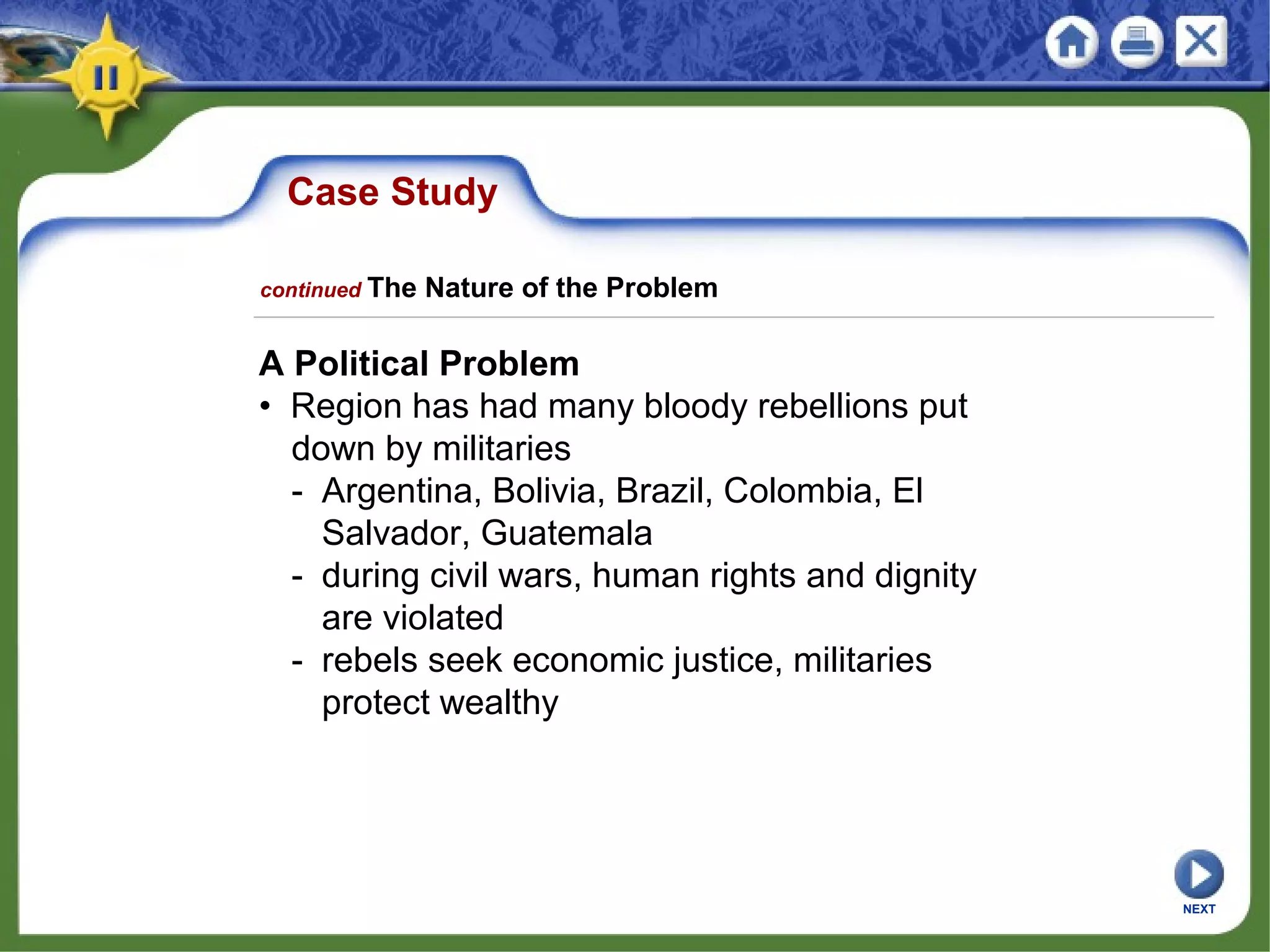 Case Study
A Political Problem
• Region has had many bloody rebellions put
down by militaries
- Argentina, Bolivia, Brazil, Colombia, El
Salvador, Guatemala
- during civil wars, human rights and dignity
are violated
- rebels seek economic justice, militaries
protect wealthy
NEXT
continued The Nature of the Problem
 