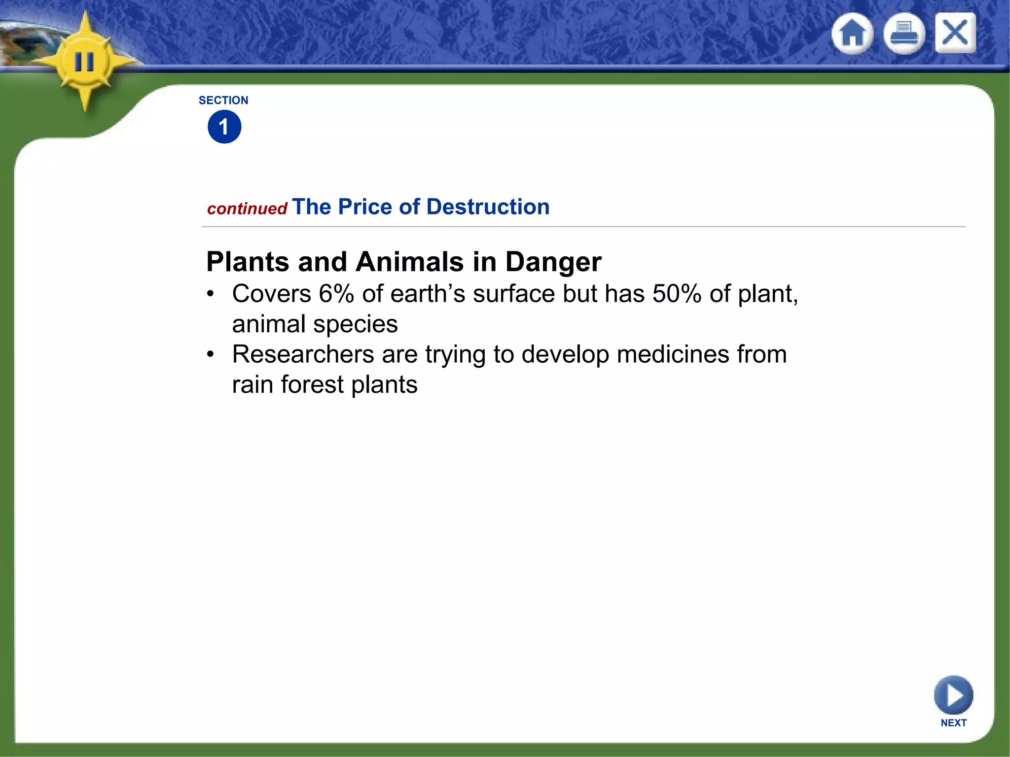 SECTION
1
continued The Price of Destruction
Plants and Animals in Danger
• Covers 6% of earth’s surface but has 50% of plant,
animal species
• Researchers are trying to develop medicines from
rain forest plants
NEXT
 