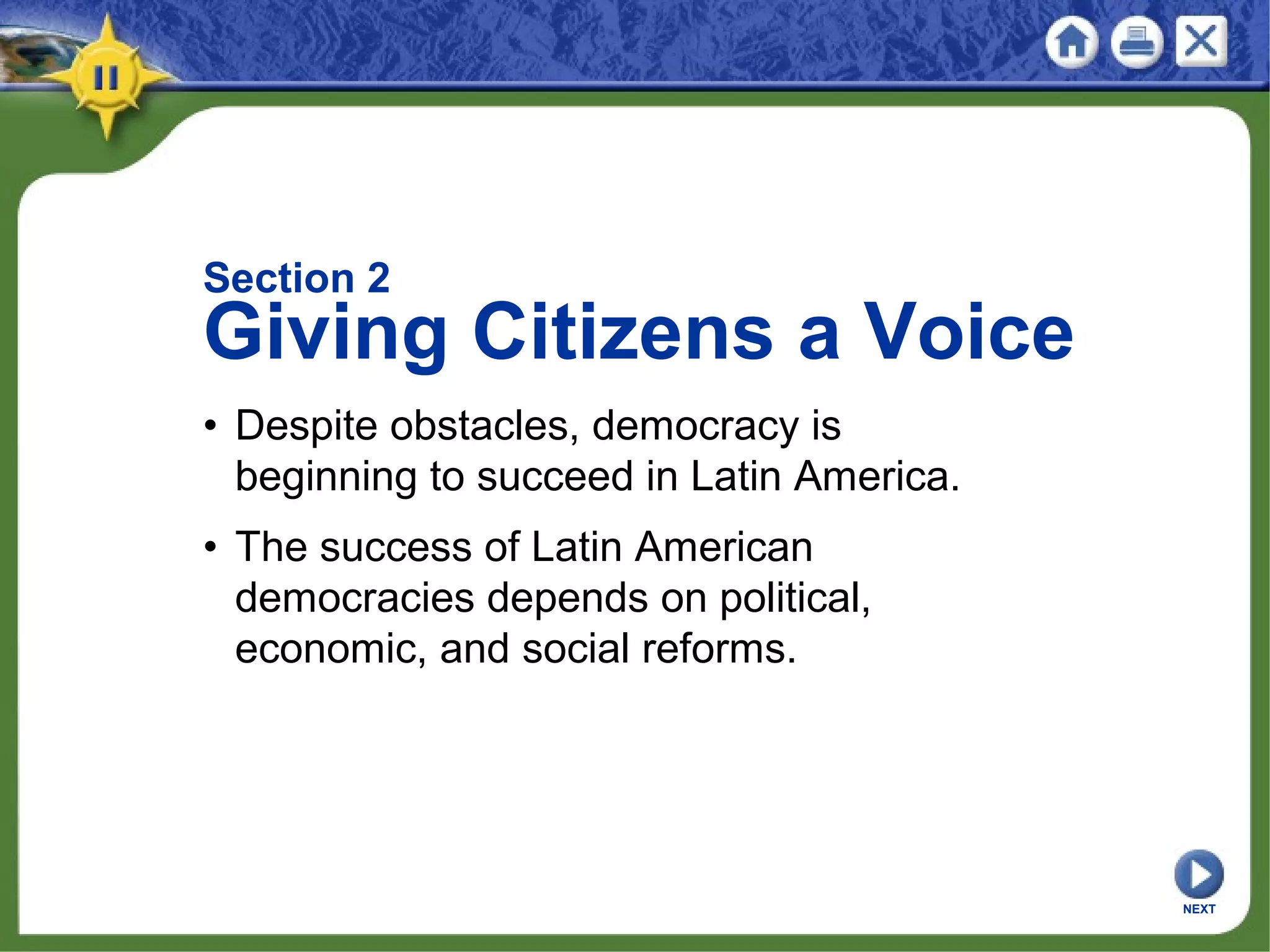 Section 2
Giving Citizens a Voice
• Despite obstacles, democracy is
beginning to succeed in Latin America.
• The success of Latin American
democracies depends on political,
economic, and social reforms.
NEXT
 