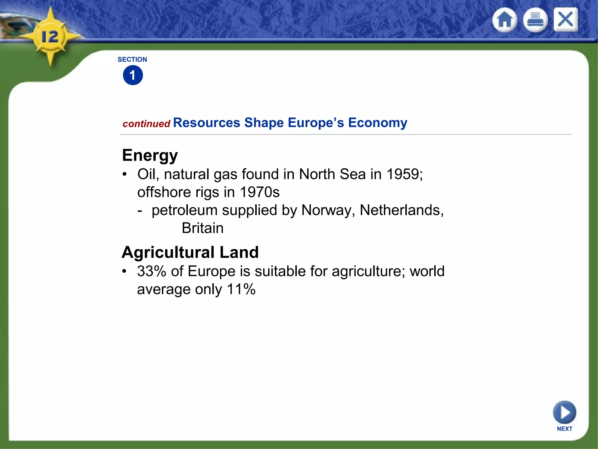 SECTION
1
continued Resources Shape Europe’s Economy
Energy
• Oil, natural gas found in North Sea in 1959;
offshore rigs in 1970s
- petroleum supplied by Norway, Netherlands,
Britain
Agricultural Land
• 33% of Europe is suitable for agriculture; world
average only 11%
NEXT
 