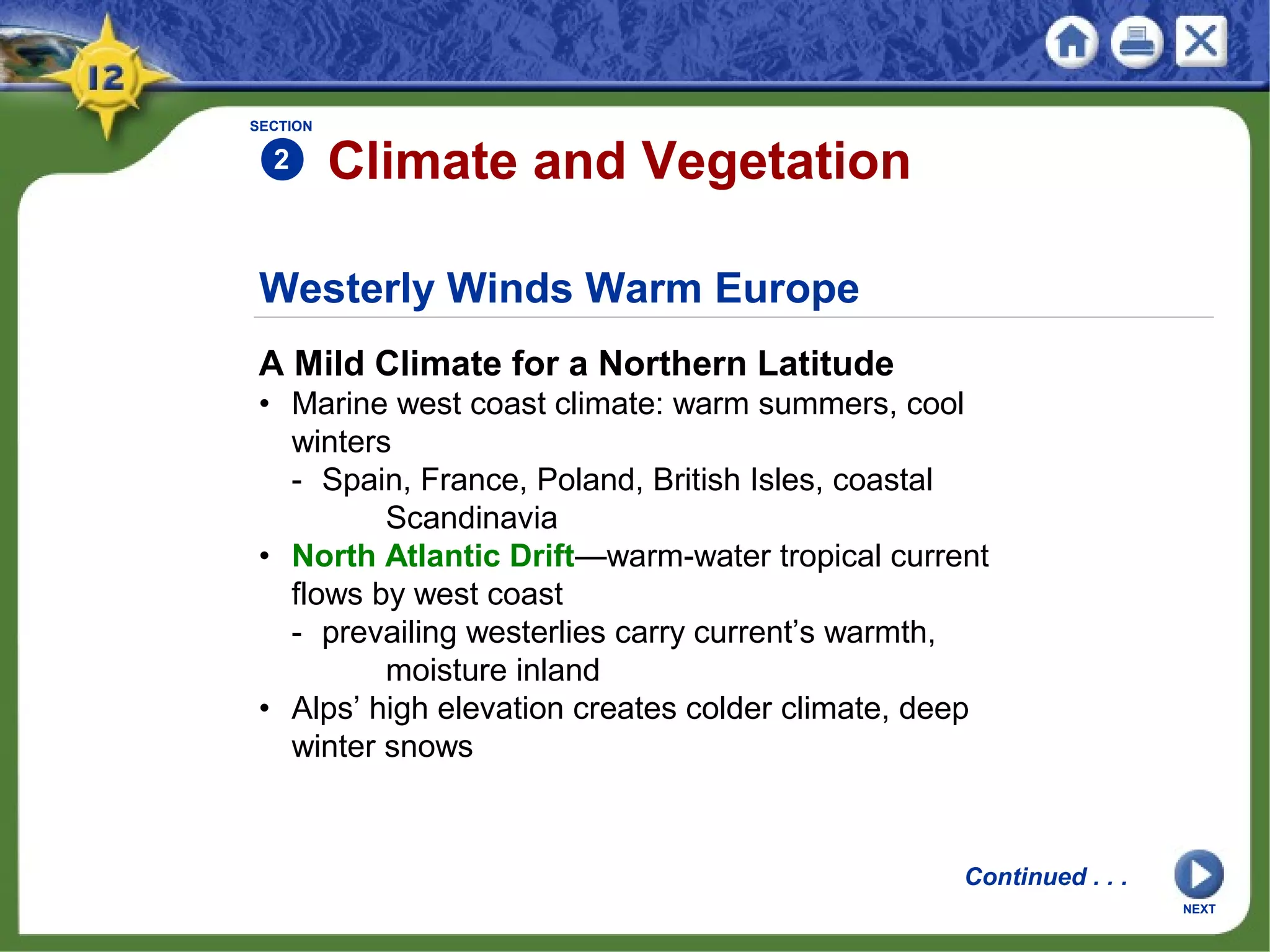 Westerly Winds Warm Europe
A Mild Climate for a Northern Latitude
• Marine west coast climate: warm summers, cool
winters
- Spain, France, Poland, British Isles, coastal
Scandinavia
• North Atlantic Drift—warm-water tropical current
flows by west coast
- prevailing westerlies carry current’s warmth,
moisture inland
• Alps’ high elevation creates colder climate, deep
winter snows
SECTION
2 Climate and Vegetation
Continued . . .
NEXT
 