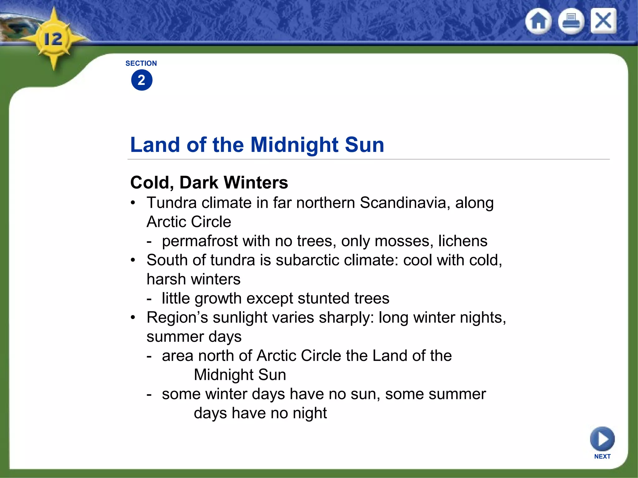 Land of the Midnight Sun
Cold, Dark Winters
• Tundra climate in far northern Scandinavia, along
Arctic Circle
- permafrost with no trees, only mosses, lichens
• South of tundra is subarctic climate: cool with cold,
harsh winters
- little growth except stunted trees
• Region’s sunlight varies sharply: long winter nights,
summer days
- area north of Arctic Circle the Land of the
Midnight Sun
- some winter days have no sun, some summer
days have no night
SECTION
2
NEXT
 