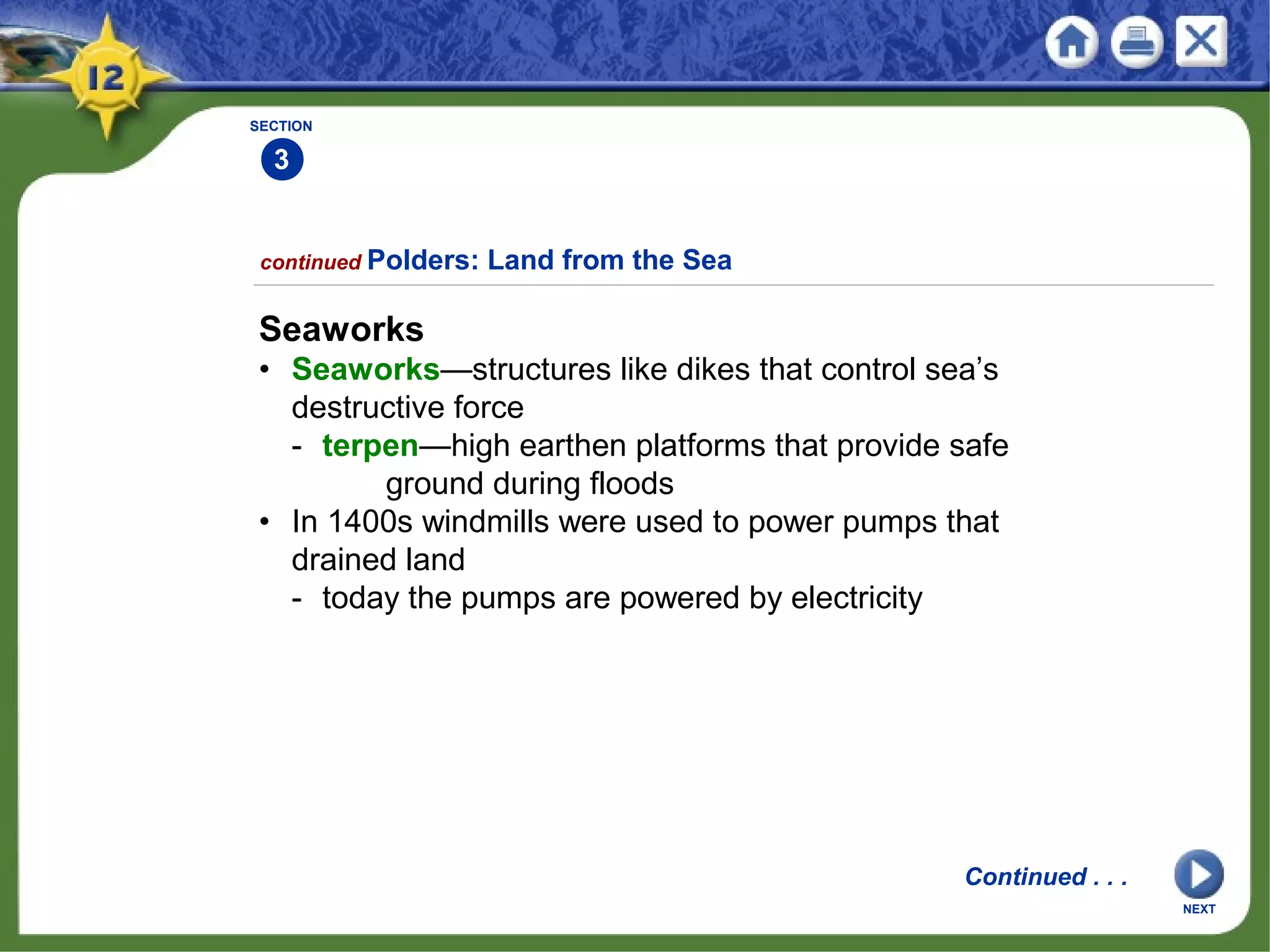 SECTION
3
2
continued Polders: Land from the Sea
Seaworks
• Seaworks—structures like dikes that control sea’s
destructive force
- terpen—high earthen platforms that provide safe
ground during floods
• In 1400s windmills were used to power pumps that
drained land
- today the pumps are powered by electricity
Continued . . .
NEXT
 