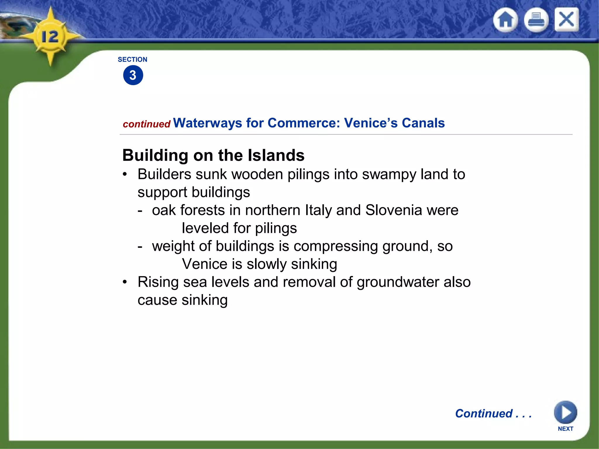 SECTION
3
continued Waterways for Commerce: Venice’s Canals
Building on the Islands
• Builders sunk wooden pilings into swampy land to
support buildings
- oak forests in northern Italy and Slovenia were
leveled for pilings
- weight of buildings is compressing ground, so
Venice is slowly sinking
• Rising sea levels and removal of groundwater also
cause sinking
Continued . . .
NEXT
 
