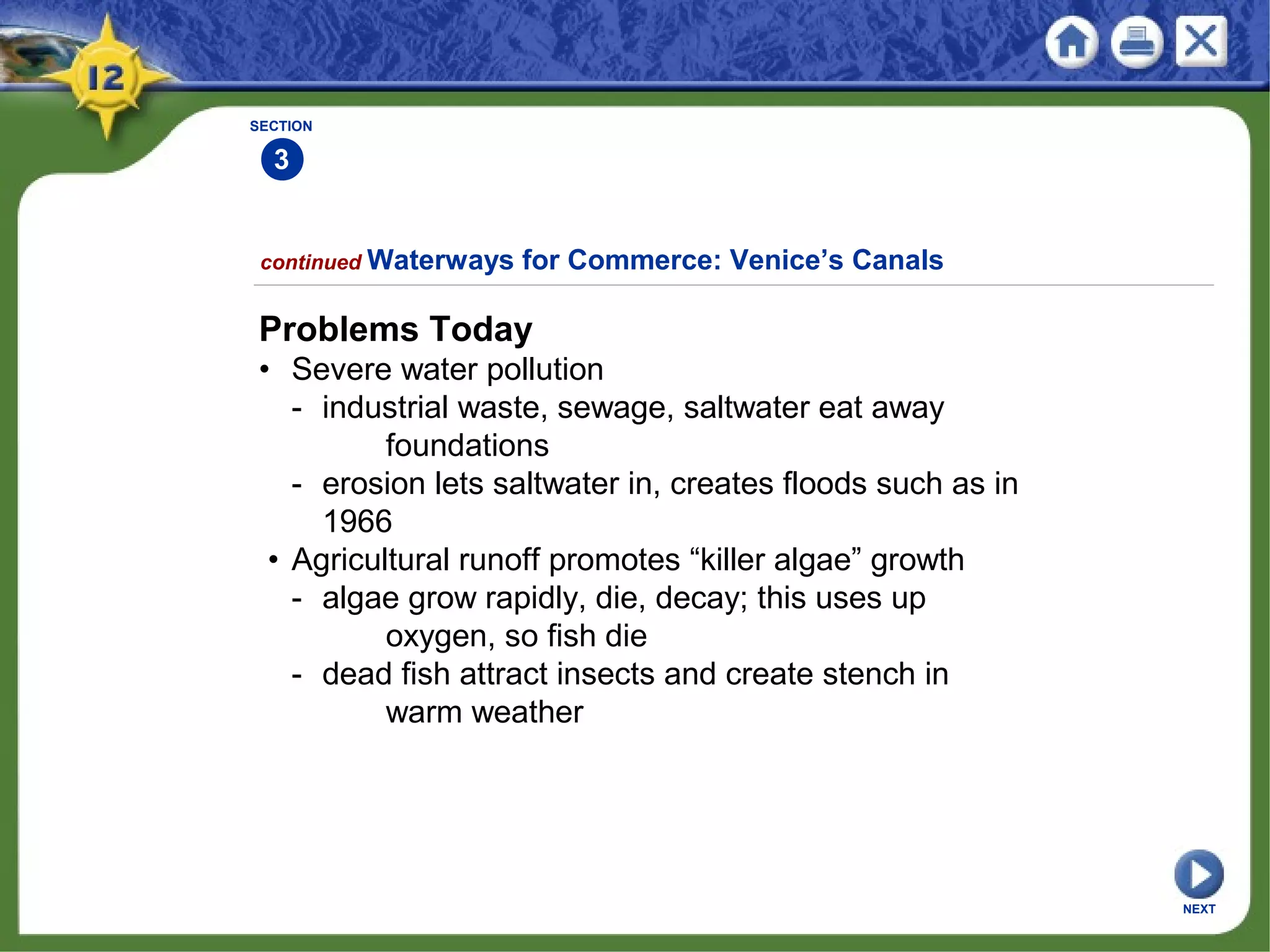 SECTION
3
continued Waterways for Commerce: Venice’s Canals
Problems Today
• Severe water pollution
- industrial waste, sewage, saltwater eat away
foundations
- erosion lets saltwater in, creates floods such as in
1966
• Agricultural runoff promotes “killer algae” growth
- algae grow rapidly, die, decay; this uses up
oxygen, so fish die
- dead fish attract insects and create stench in
warm weather
NEXT
 