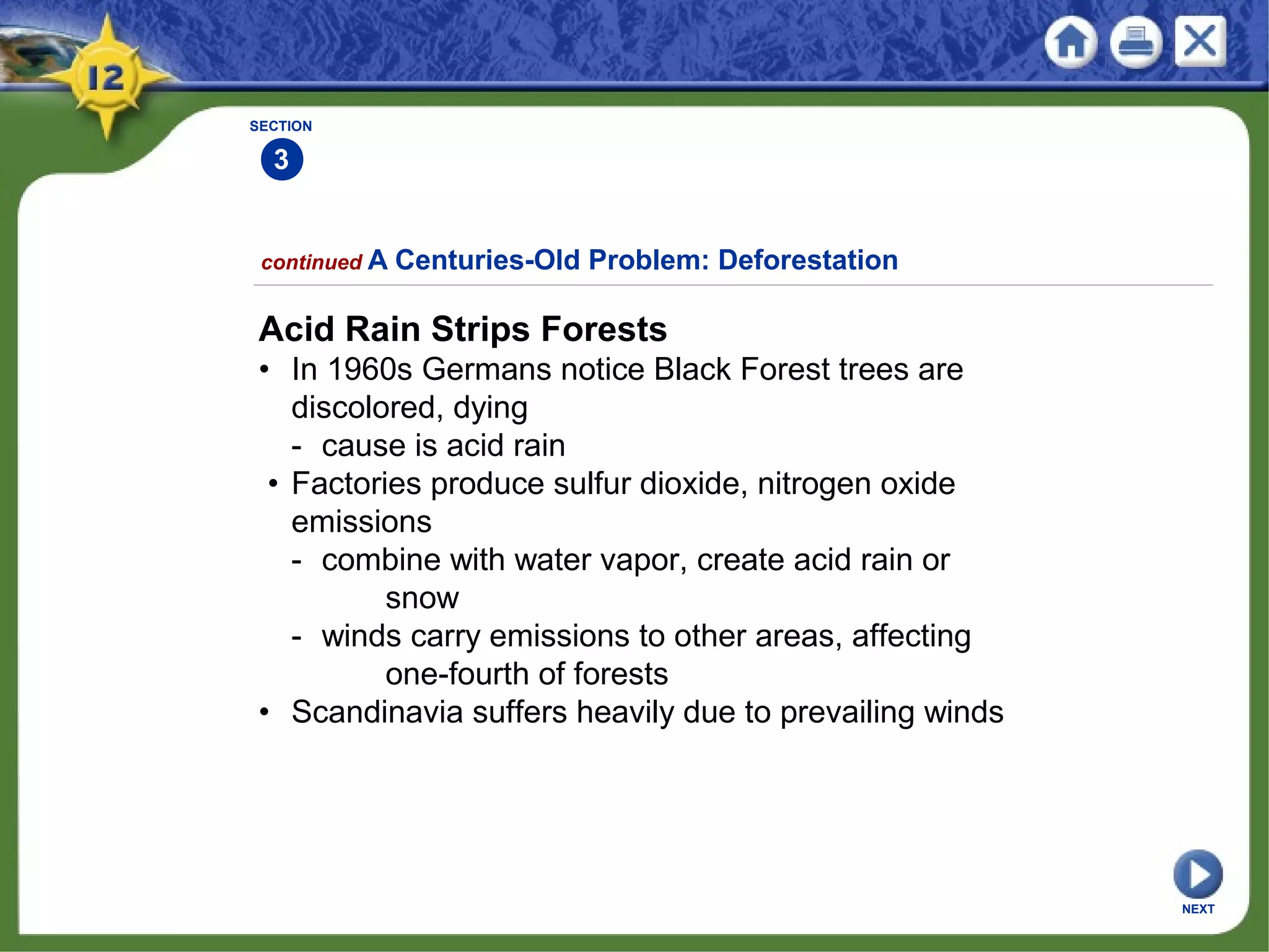 SECTION
3
continued A Centuries-Old Problem: Deforestation
Acid Rain Strips Forests
• In 1960s Germans notice Black Forest trees are
discolored, dying
- cause is acid rain
• Factories produce sulfur dioxide, nitrogen oxide
emissions
- combine with water vapor, create acid rain or
snow
- winds carry emissions to other areas, affecting
one-fourth of forests
• Scandinavia suffers heavily due to prevailing winds
NEXT
 