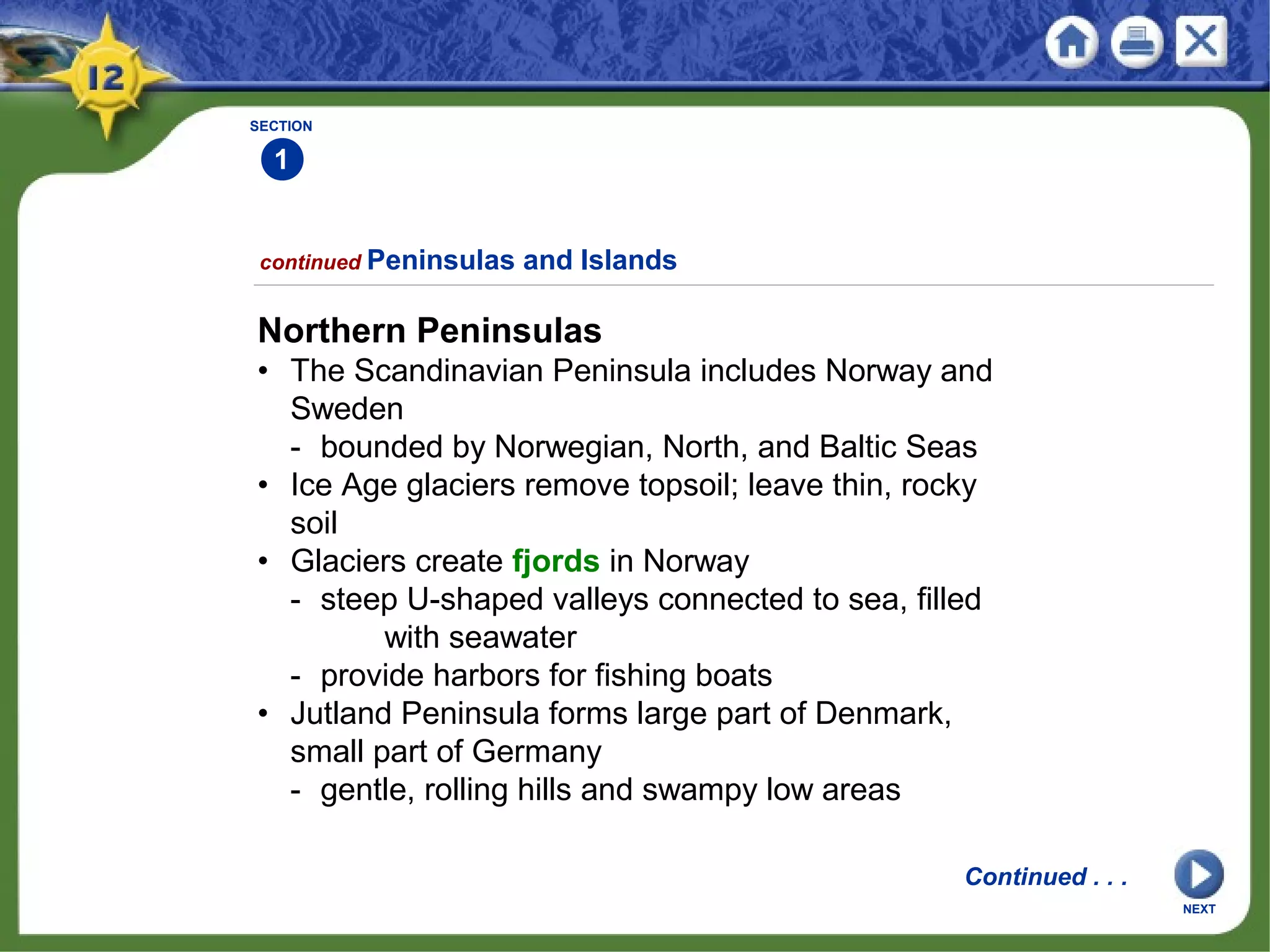 SECTION
1
continued Peninsulas and Islands
Northern Peninsulas
• The Scandinavian Peninsula includes Norway and
Sweden
- bounded by Norwegian, North, and Baltic Seas
• Ice Age glaciers remove topsoil; leave thin, rocky
soil
• Glaciers create fjords in Norway
- steep U-shaped valleys connected to sea, filled
with seawater
- provide harbors for fishing boats
• Jutland Peninsula forms large part of Denmark,
small part of Germany
- gentle, rolling hills and swampy low areas
Continued . . .
NEXT
 
