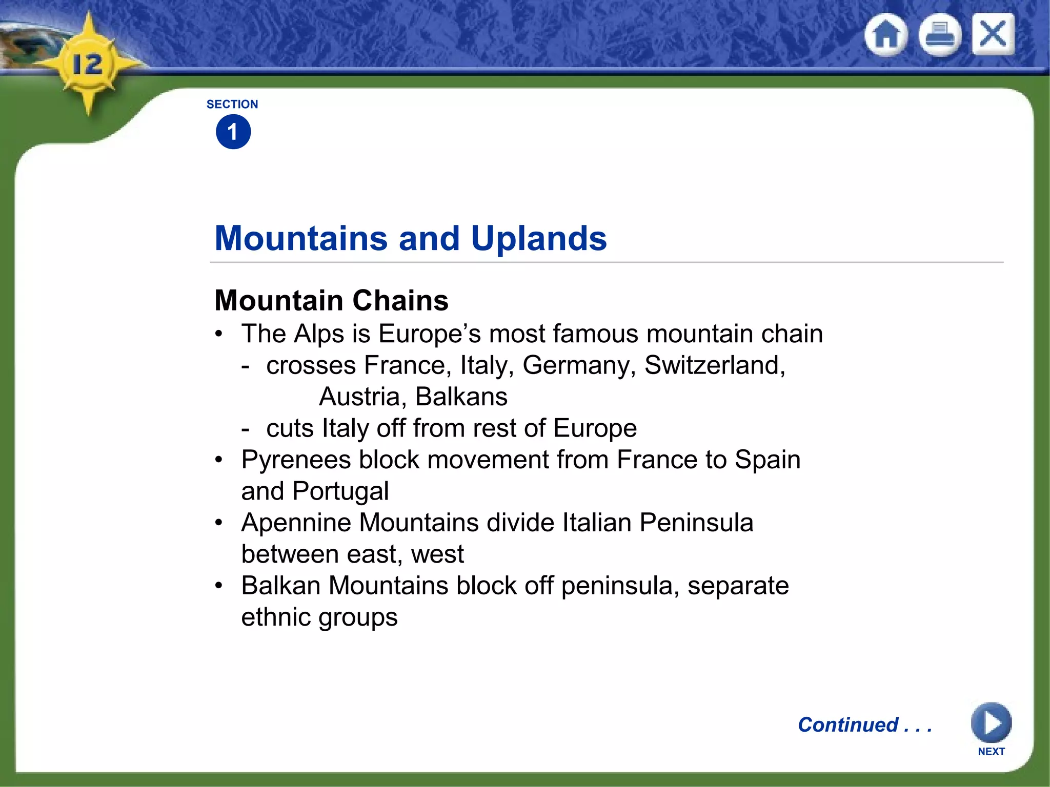 Mountains and Uplands
Mountain Chains
• The Alps is Europe’s most famous mountain chain
- crosses France, Italy, Germany, Switzerland,
Austria, Balkans
- cuts Italy off from rest of Europe
• Pyrenees block movement from France to Spain
and Portugal
• Apennine Mountains divide Italian Peninsula
between east, west
• Balkan Mountains block off peninsula, separate
ethnic groups
SECTION
1
Continued . . .
NEXT
 