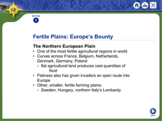 Fertile Plains: Europe’s Bounty
The Northern European Plain
• One of the most fertile agricultural regions in world
• Curves across France, Belgium, Netherlands,
Denmark, Germany, Poland
- flat agricultural land produces vast quantities of
food
• Flatness also has given invaders an open route into
Europe
• Other, smaller, fertile farming plains:
- Sweden, Hungary, northern Italy’s Lombardy
SECTION
1
NEXT
 
