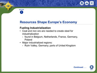 Resources Shape Europe’s Economy
Fueling Industrialization
• Coal and iron ore are needed to create steel for
industrialization
- found in Belgium, Netherlands, France, Germany,
Poland
• Major industrialized regions:
- Ruhr Valley, Germany; parts of United Kingdom
SECTION
1
Continued . . .
NEXT
 