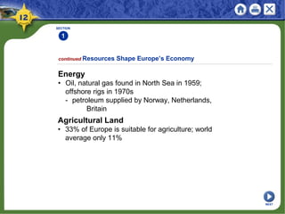 SECTION
1
continued Resources Shape Europe’s Economy
Energy
• Oil, natural gas found in North Sea in 1959;
offshore rigs in 1970s
- petroleum supplied by Norway, Netherlands,
Britain
Agricultural Land
• 33% of Europe is suitable for agriculture; world
average only 11%
NEXT
 