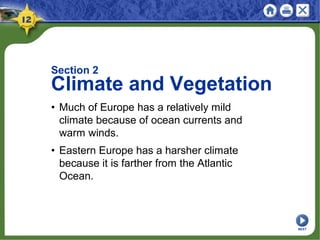 Section 2
Climate and Vegetation
• Much of Europe has a relatively mild
climate because of ocean currents and
warm winds.
• Eastern Europe has a harsher climate
because it is farther from the Atlantic
Ocean.
NEXT
 