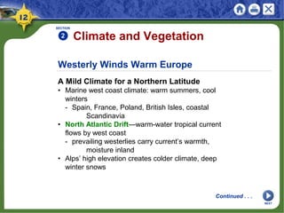Westerly Winds Warm Europe
A Mild Climate for a Northern Latitude
• Marine west coast climate: warm summers, cool
winters
- Spain, France, Poland, British Isles, coastal
Scandinavia
• North Atlantic Drift—warm-water tropical current
flows by west coast
- prevailing westerlies carry current’s warmth,
moisture inland
• Alps’ high elevation creates colder climate, deep
winter snows
SECTION
2 Climate and Vegetation
Continued . . .
NEXT
 