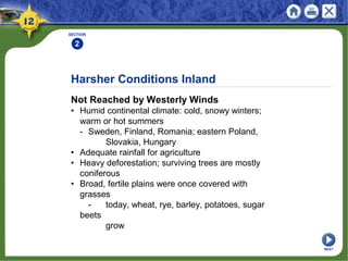 Harsher Conditions Inland
Not Reached by Westerly Winds
• Humid continental climate: cold, snowy winters;
warm or hot summers
- Sweden, Finland, Romania; eastern Poland,
Slovakia, Hungary
• Adequate rainfall for agriculture
• Heavy deforestation; surviving trees are mostly
coniferous
• Broad, fertile plains were once covered with
grasses
- today, wheat, rye, barley, potatoes, sugar
beets
grow
SECTION
2
NEXT
 