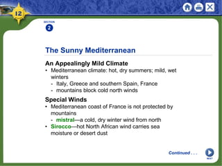The Sunny Mediterranean
An Appealingly Mild Climate
• Mediterranean climate: hot, dry summers; mild, wet
winters
- Italy, Greece and southern Spain, France
- mountains block cold north winds
SECTION
2
Continued . . .
Special Winds
• Mediterranean coast of France is not protected by
mountains
- mistral—a cold, dry winter wind from north
• Sirocco—hot North African wind carries sea
moisture or desert dust
NEXT
 