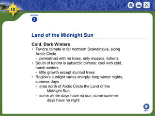 Land of the Midnight Sun
Cold, Dark Winters
• Tundra climate in far northern Scandinavia, along
Arctic Circle
- permafrost with no trees, only mosses, lichens
• South of tundra is subarctic climate: cool with cold,
harsh winters
- little growth except stunted trees
• Region’s sunlight varies sharply: long winter nights,
summer days
- area north of Arctic Circle the Land of the
Midnight Sun
- some winter days have no sun, some summer
days have no night
SECTION
2
NEXT
 