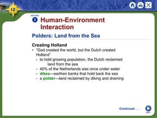 Polders: Land from the Sea
Creating Holland
• “God created the world, but the Dutch created
Holland”
- to hold growing population, the Dutch reclaimed
land from the sea
- 40% of the Netherlands was once under water
- dikes—earthen banks that hold back the sea
- a polder—land reclaimed by diking and draining
SECTION
3 Human-Environment
Interaction
Continued . . .
NEXT
 