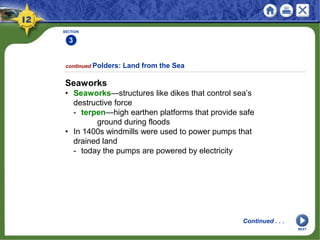 SECTION
3
2
continued Polders: Land from the Sea
Seaworks
• Seaworks—structures like dikes that control sea’s
destructive force
- terpen—high earthen platforms that provide safe
ground during floods
• In 1400s windmills were used to power pumps that
drained land
- today the pumps are powered by electricity
Continued . . .
NEXT
 