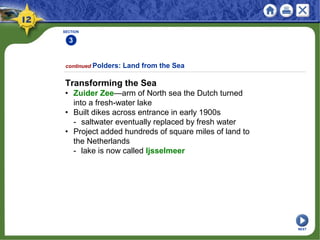 SECTION
3
2
3
continued Polders: Land from the Sea
Transforming the Sea
• Zuider Zee—arm of North sea the Dutch turned
into a fresh-water lake
• Built dikes across entrance in early 1900s
- saltwater eventually replaced by fresh water
• Project added hundreds of square miles of land to
the Netherlands
- lake is now called Ijsselmeer
NEXT
 