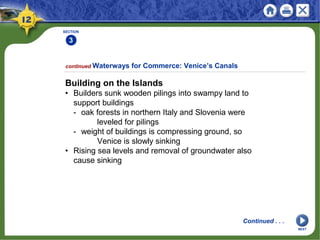 SECTION
3
continued Waterways for Commerce: Venice’s Canals
Building on the Islands
• Builders sunk wooden pilings into swampy land to
support buildings
- oak forests in northern Italy and Slovenia were
leveled for pilings
- weight of buildings is compressing ground, so
Venice is slowly sinking
• Rising sea levels and removal of groundwater also
cause sinking
Continued . . .
NEXT
 