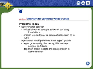 SECTION
3
continued Waterways for Commerce: Venice’s Canals
Problems Today
• Severe water pollution
- industrial waste, sewage, saltwater eat away
foundations
- erosion lets saltwater in, creates floods such as in
1966
• Agricultural runoff promotes “killer algae” growth
- algae grow rapidly, die, decay; this uses up
oxygen, so fish die
- dead fish attract insects and create stench in
warm weather
NEXT
 