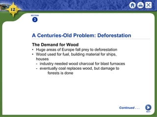 A Centuries-Old Problem: Deforestation
The Demand for Wood
• Huge areas of Europe fall prey to deforestation
• Wood used for fuel, building material for ships,
houses
- industry needed wood charcoal for blast furnaces
- eventually coal replaces wood, but damage to
forests is done
SECTION
3
Continued . . .
NEXT
 