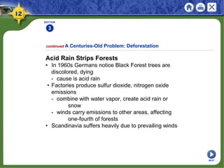 SECTION
3
continued A Centuries-Old Problem: Deforestation
Acid Rain Strips Forests
• In 1960s Germans notice Black Forest trees are
discolored, dying
- cause is acid rain
• Factories produce sulfur dioxide, nitrogen oxide
emissions
- combine with water vapor, create acid rain or
snow
- winds carry emissions to other areas, affecting
one-fourth of forests
• Scandinavia suffers heavily due to prevailing winds
NEXT
 