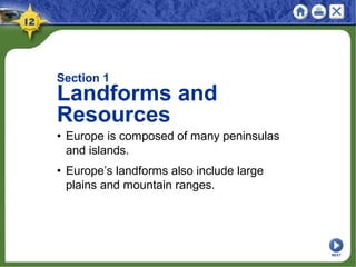 Section 1
Landforms and
Resources
• Europe is composed of many peninsulas
and islands.
• Europe’s landforms also include large
plains and mountain ranges.
NEXT
 