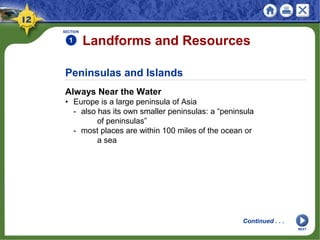 Peninsulas and Islands
Always Near the Water
• Europe is a large peninsula of Asia
- also has its own smaller peninsulas: a “peninsula
of peninsulas”
- most places are within 100 miles of the ocean or
a sea
SECTION
1 Landforms and Resources
Continued . . .
NEXT
 