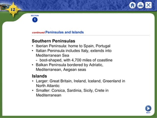 SECTION
1
continued Peninsulas and Islands
Southern Peninsulas
• Iberian Peninsula: home to Spain, Portugal
• Italian Peninsula includes Italy, extends into
Mediterranean Sea
- boot-shaped, with 4,700 miles of coastline
• Balkan Peninsula bordered by Adriatic,
Mediterranean, Aegean seas
Islands
• Larger: Great Britain, Ireland, Iceland, Greenland in
North Atlantic
• Smaller: Corsica, Sardinia, Sicily, Crete in
Mediterranean
NEXT
 