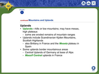 SECTION
1
continued Mountains and Uplands
Uplands
• Uplands—hills or low mountains; may have mesas,
high plateaus
- some are eroded remains of mountain ranges
• Uplands include Scandinavian Kjolen Mountains,
Scottish Highlands
- also Brittany in France and the Meseta plateau in
Spain
• Some uplands border mountainous areas
- Central Uplands of Germany at base of Alps
- Massif Central uplands in France
NEXT
 