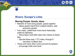 Rivers: Europe’s Links
Moving People, Goods, Ideas
• Network of rivers bring people, goods together
- allows goods inland from coastal harbors, aids
economic growth
• Two major, castle-lined rivers have historically
acted as highways
- Rhine flows north 820 miles from interior to North
Sea
- Danube flows east 1,771 miles, through 9
countries, to Black Sea
• These and many other rivers connect Europeans
- encourage trade and travel
SECTION
1
NEXT
 