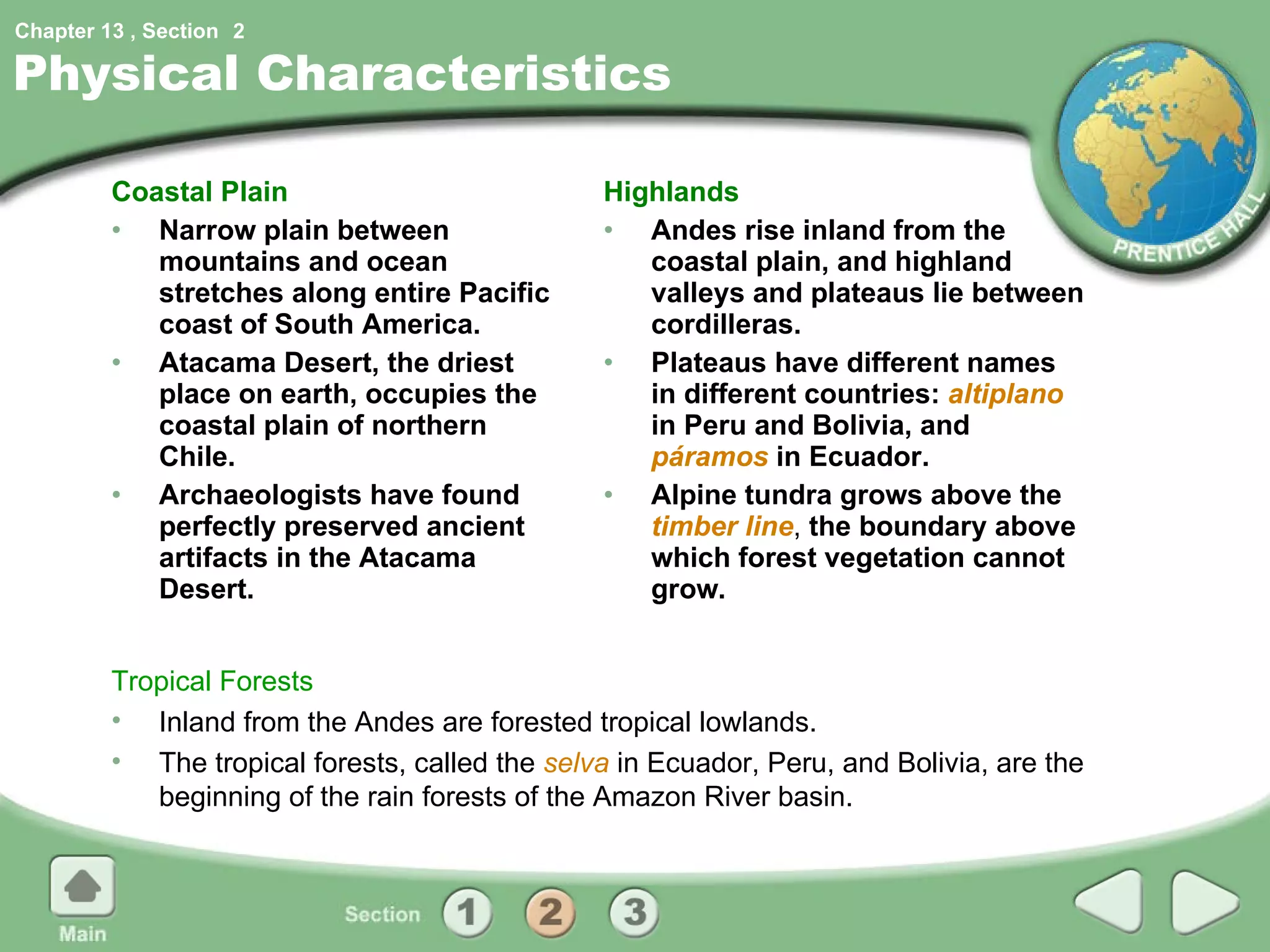 Physical Characteristics Coastal Plain Narrow plain between mountains and ocean stretches along entire Pacific coast of South America. Atacama Desert, the driest place on earth, occupies the coastal plain of northern Chile. Archaeologists have found perfectly preserved ancient artifacts in the Atacama Desert. Highlands Andes rise inland from the coastal plain, and highland valleys and plateaus lie between cordilleras. Plateaus have different names in different countries:  altiplano  in Peru and Bolivia, and  páramos  in Ecuador. Alpine tundra grows above the  timber   line ,  the boundary above which forest vegetation cannot grow. Tropical Forests Inland from the Andes are forested tropical lowlands. The tropical forests, called the  selva  in Ecuador, Peru, and Bolivia, are the beginning of the rain forests of the Amazon River basin. 2 