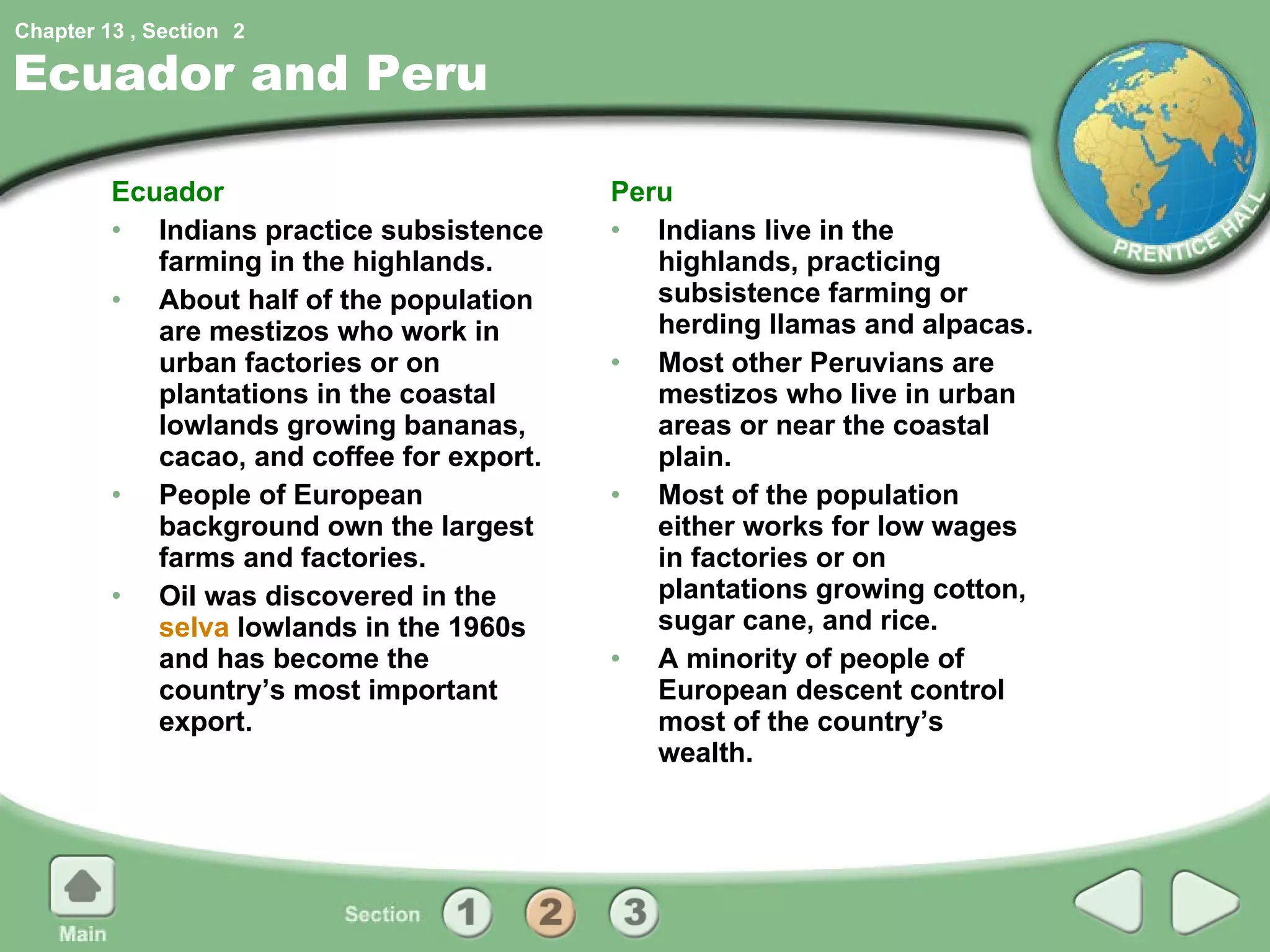 Ecuador and Peru Ecuador Indians practice subsistence farming in the highlands. About half of the population are mestizos who work in urban factories or on plantations in the coastal lowlands growing bananas, cacao, and coffee for export. People of European background own the largest farms and factories. Oil was discovered in the  selva  lowlands in the 1960s and has become the country’s most important export. Peru Indians live in the highlands, practicing subsistence farming or herding llamas and alpacas. Most other Peruvians are mestizos who live in urban areas or near the coastal plain. Most of the population either works for low wages in factories or on plantations growing cotton, sugar cane, and rice. A minority of people of European descent control most of the country’s wealth. 2 