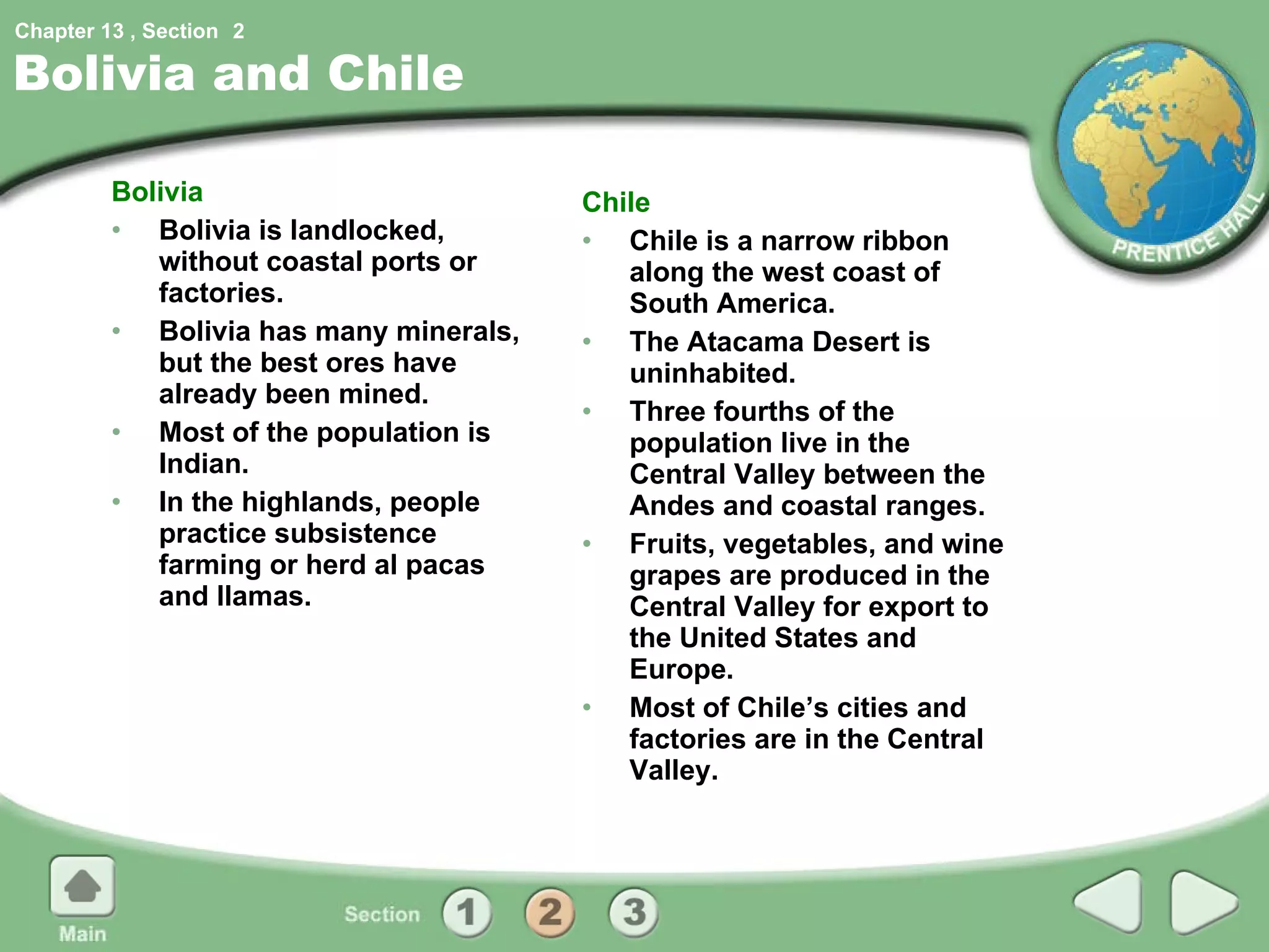 Bolivia and Chile Bolivia Bolivia is landlocked, without coastal ports or factories. Bolivia has many minerals, but the best ores have already been mined. Most of the population is Indian. In the highlands, people practice subsistence farming or herd al pacas and llamas. Chile Chile is a narrow ribbon along the west coast of South America. The Atacama Desert is uninhabited. Three fourths of the population live in the Central Valley between the Andes and coastal ranges. Fruits, vegetables, and wine grapes are produced in the Central Valley for export to the United States and Europe. Most of Chile’s cities and factories are in the Central Valley. 2 