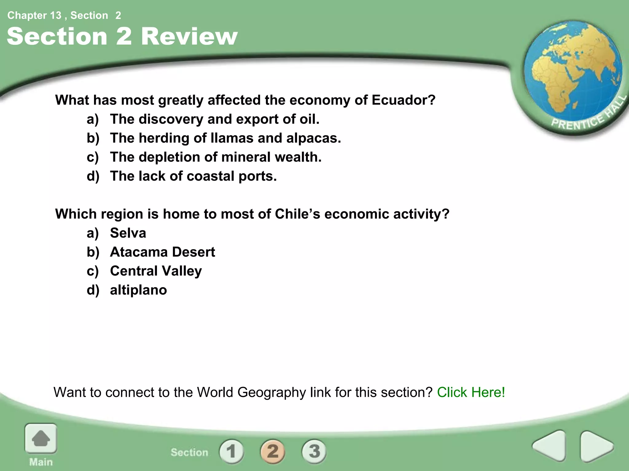 Section 2 Review What has most greatly affected the economy of Ecuador? a) The discovery and export of oil. b) The herding of llamas and alpacas. c) The depletion of mineral wealth. d) The lack of coastal ports. Which region is home to most of Chile’s economic activity? a) Selva b)  Atacama Desert c) Central Valley d) altiplano Want to connect to the World Geography link for this section?  Click Here! 2 