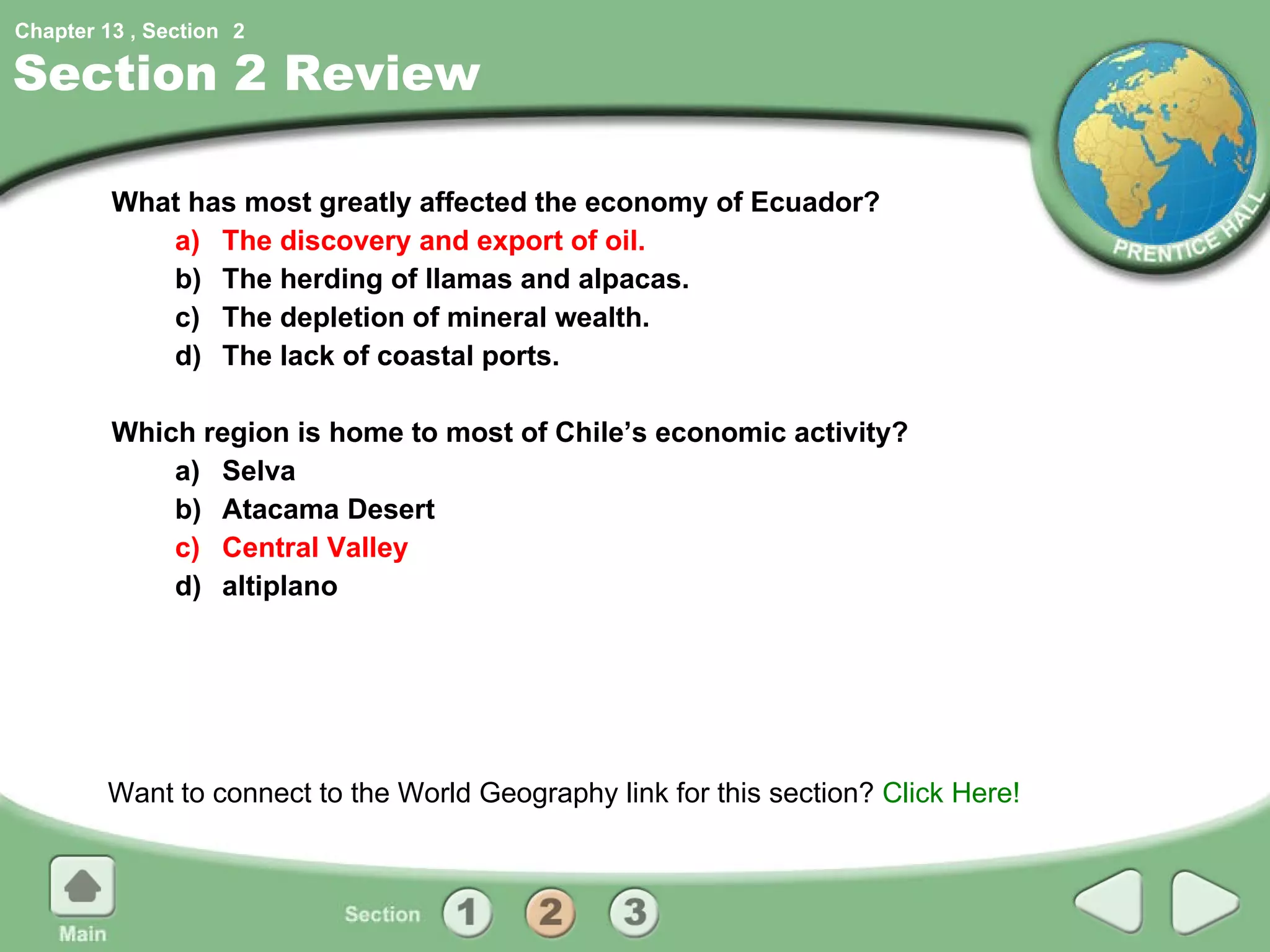Section 2 Review What has most greatly affected the economy of Ecuador? a) The discovery and export of oil. b) The herding of llamas and alpacas. c) The depletion of mineral wealth. d) The lack of coastal ports. Which region is home to most of Chile’s economic activity? a) Selva b)  Atacama Desert c) Central Valley d) altiplano Want to connect to the World Geography link for this section?  Click Here! 2 