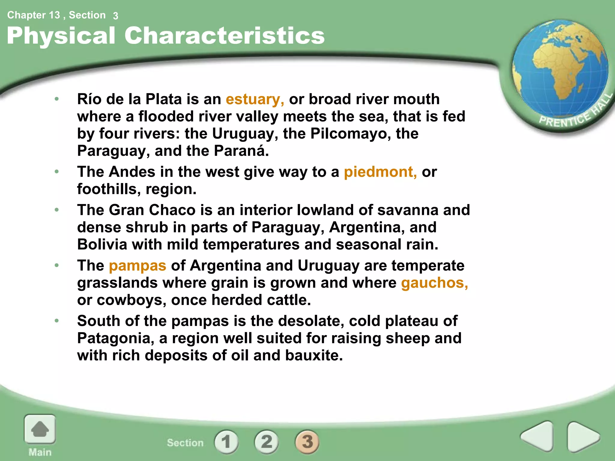 Physical Characteristics Río de la Plata is an  estuary,  or broad river mouth where a flooded river valley meets the sea, that is fed by four rivers: the Uruguay, the Pilcomayo, the Paraguay, and the Paraná. The Andes in the west give way to a  piedmont,  or foothills, region. The Gran Chaco is an interior lowland of savanna and dense shrub in parts of Paraguay, Argentina, and Bolivia with mild temperatures and seasonal rain. The  pampas  of Argentina and Uruguay are temperate grasslands where grain is grown and where  gauchos,  or cowboys, once herded cattle. South of the pampas is the desolate, cold plateau of Patagonia, a region well suited for raising sheep and with rich deposits of oil and bauxite. 3 